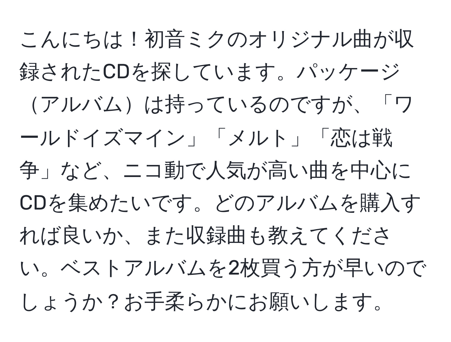 こんにちは！初音ミクのオリジナル曲が収録されたCDを探しています。パッケージアルバムは持っているのですが、「ワールドイズマイン」「メルト」「恋は戦争」など、ニコ動で人気が高い曲を中心にCDを集めたいです。どのアルバムを購入すれば良いか、また収録曲も教えてください。ベストアルバムを2枚買う方が早いのでしょうか？お手柔らかにお願いします。