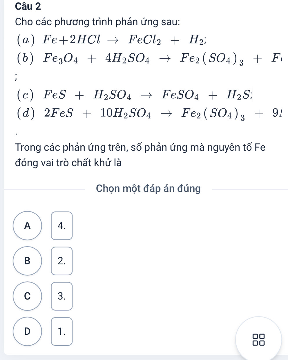 Cho các phương trình phản ứng sau:
(a) Fe+2HClto FeCl_2+H_2; 
(b) Fe_3O_4+4H_2SO_4to Fe_2(SO_4)_3+Fe;
(c) FeS+H_2SO_4to FeSO_4+H_2S; 
(d) 2FeS+10H_2SO_4to Fe_2(SO_4)_3+9_lambda 
Trong các phản ứng trên, số phản ứng mà nguyên tố Fe
đóng vai trò chất khử là
Chọn một đáp án đúng
A 4.
B 2.
C 3.
D 1.