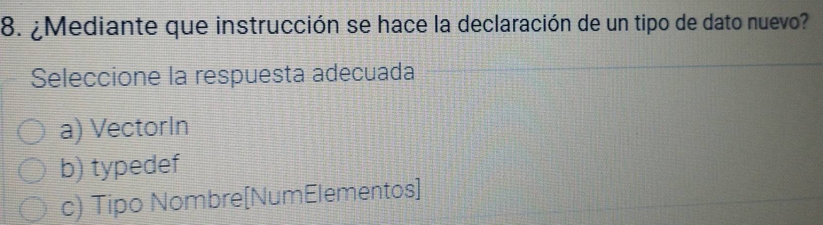 ¿Mediante que instrucción se hace la declaración de un tipo de dato nuevo?
Seleccione la respuesta adecuada
a) VectorIn
b) typedef
c) Tipo Nombre[NumElementos]