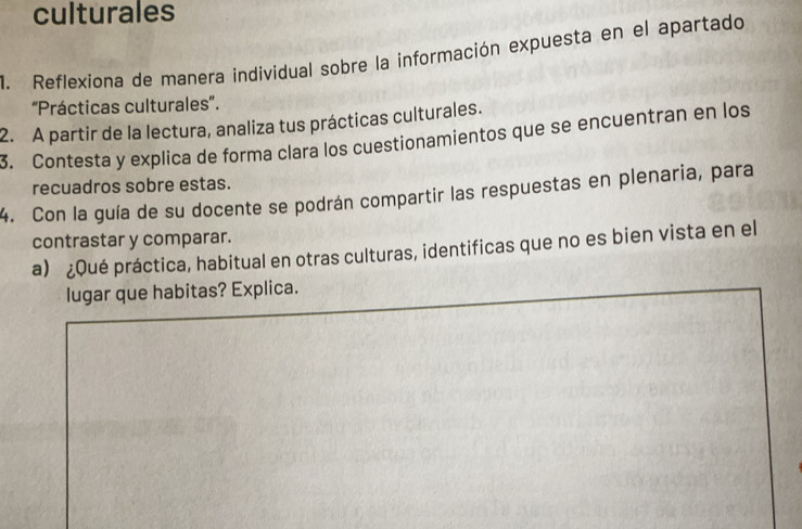 culturales 
1. Reflexiona de manera individual sobre la información expuesta en el apartado 
'Prácticas culturales'. 
2. A partir de la lectura, analiza tus prácticas culturales. 
3. Contesta y explica de forma clara los cuestionamientos que se encuentran en los 
recuadros sobre estas. 
4. Con la guía de su docente se podrán compartir las respuestas en plenaria, para 
contrastar y comparar. 
a) ¿Qué práctica, habitual en otras culturas, identificas que no es bien vista en el 
lugar que habitas? Explica.