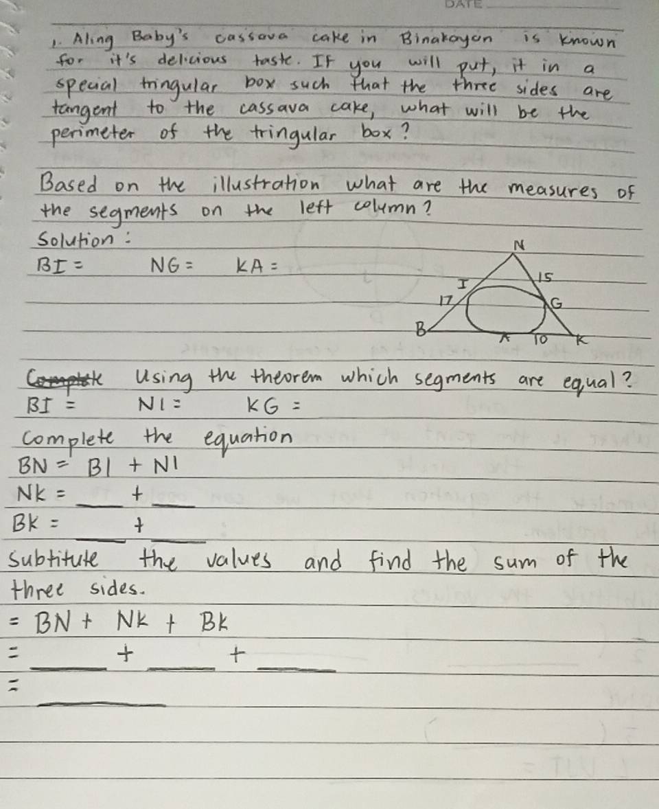 Aling Baby's cassove cake in Binakayon is known 
for it's delicious taste. If you will put, it in a 
special fringular box such that the three sides are 
tangent to the cassava cake, what will be the 
perimeter of the tringular box? 
Based on the illustration what are the measures of 
the segments on the left column? 
solution:
BI= NG= KA=
using the theorem which segments are equal ?
BI= N1= KG=
complete the equation
BN=BI+NI
NK=_ + _  00
BK=_  _ _ 
subtitute the values and find the sum of the 
three sides.
=BN+Nk+Bk
_ _ _ +_  _ 
_