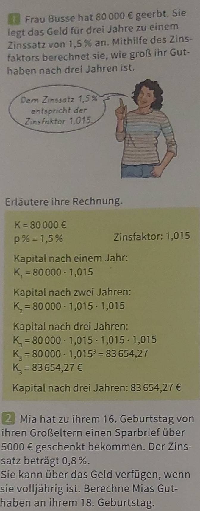 Frau Busse hat 80 000 € geerbt. Sie 
legt das Geld für drei Jahre zu einem 
Zinssatz von 1,5 % an. Mithilfe des Zins- 
faktors berechnet sie, wie groß ihr Gut- 
haben nach drei Jahren ist. 
Erläutere ihre Rechnung.
K=80000∈
p% =1,5%
Zinsfaktor: 1,015
Kapital nach einem Jahr:
K_1=80000· 1,015
Kapital nach zwei Jahren:
K_2=80000· 1,015· 1,015
Kapital nach drei Jahren:
K_3=80000· 1,015· 1,015· 1,015
K_3=80000· 1,015^3=83654,27
K_3=83654,27∈
Kapital nach drei Jahren: 83 654,27 €
2 Mia hat zu ihrem 16. Geburtstag von 
ihren Großeltern einen Sparbrief über
5000 € geschenkt bekommen. Der Zins- 
satz beträgt 0,8 %. 
Sie kann über das Geld verfügen, wenn 
sie volljährig ist. Berechne Mias Gut- 
haben an ihrem 18. Geburtstag.