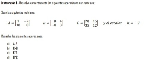 Instrucción I,- Resuelva correctamente las siguientes operaciones con matrices: 
Sean las siguientes matrices:
A=beginvmatrix 1&-2 10&8endvmatrix B=beginvmatrix 0&4 -8&3endvmatrix C=beginvmatrix 20&15 35&12endvmatrix y el escalar K=-7
Resuelva las siguientes operaciones: 
a) A-B
b) C+B
c) K°A
d) B°C