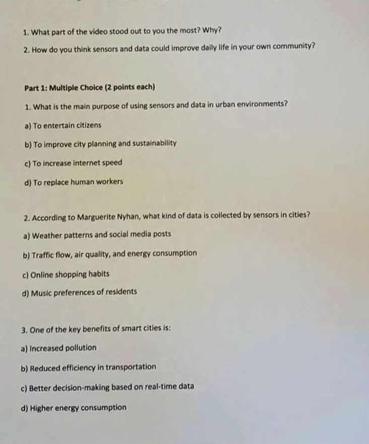 What part of the video stood out to you the most? Why?
2. How do you think sensors and data could improve daily life in your own community?
Part 1: Multiple Choice (2 points each)
1. What is the main purpose of using sensors and data in urban environments?
a) To entertain citizens
b) To improve city planning and sustainability
c) To increase internet speed
d) To replace human workers
2. According to Marguerite Nyhan, what kind of data is collected by sensors in cities?
a) Weather patterns and social media posts
b) Traffic flow, air quality, and energy consumption
c) Online shopping habits
d) Music preferences of residents
3. One of the key benefits of smart cities is:
a) Increased pollution
b) Reduced efficiency in transportation
c) Better decision-making based on real-time data
d) Higher energy consumption