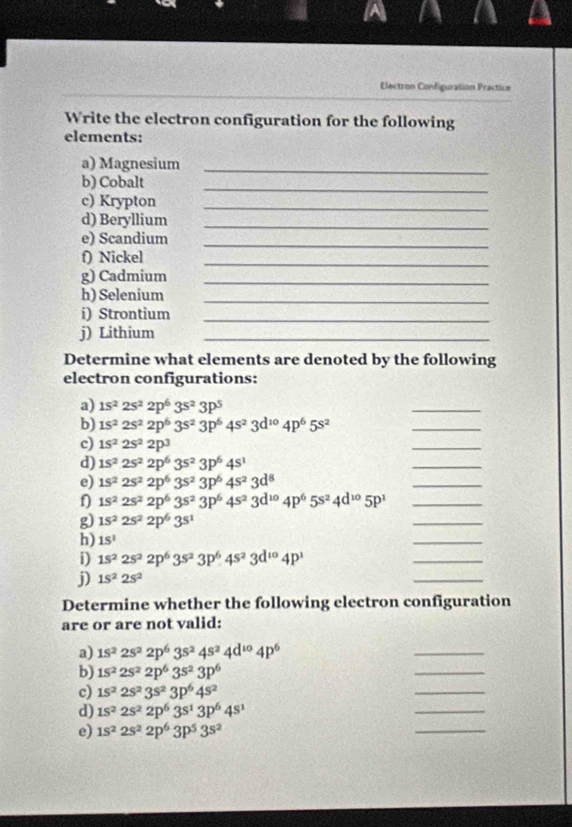 Electron Configuration Practice
Write the electron configuration for the following
elements:
a) Magnesium_
b) Cobalt_
c) Krypton_
d) Beryllium_
e) Scandium_
f) Nickel
_
g) Cadmium_
h) Selenium_
i) Strontium_
j) Lithium_
Determine what elements are denoted by the following
electron configurations:
a) 1s^22s^22p^63s^23p^5
_
b) 1s^22s^22p^63s^23p^64s^23d^(10)4p^65s^2
_
c) 1s^22s^22p^3
_
d) 1s^22s^22p^63s^23p^64s^1
_
e) 1s^22s^22p^63s^23p^64s^23d^8
_
1s^22s^22p^63s^23p^64s^23d^(10)4p^65s^24d^(10)5p^1 _
g) 1s^22s^22p^63s^1
_
h) 1S^1
_
i) 1s^22s^22p^63s^23p^64s^23d^(10)4p^1
_
j) 1S^22S^2
_
Determine whether the following electron configuration
are or are not valid:
a) 1s^22s^22p^63s^24s^24d^(10)4p^6
_
b) 1s^22s^22p^63s^23p^6
_
_
c) 1s^22s^23s^23p^64s^2
_
d) 1s^22s^22p^63s^13p^64s^1
e) 1s^22s^22p^63p^53s^2
_