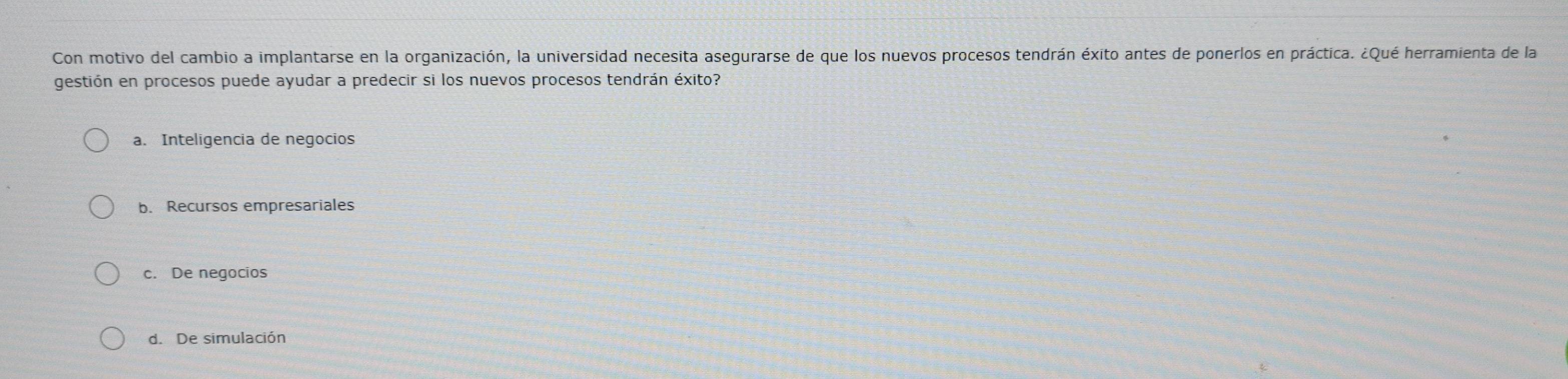 Con motivo del cambio a implantarse en la organización, la universidad necesita asegurarse de que los nuevos procesos tendrán éxito antes de ponerlos en práctica. ¿Qué herramienta de la
gestión en procesos puede ayudar a predecir si los nuevos procesos tendrán éxito?
a. Inteligencia de negocios
b. Recursos empresariales
c. De negocios
d. De simulación