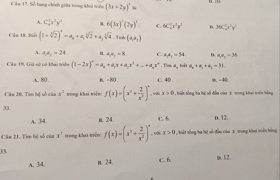 10 .
Câu 17. Số hạng chính giữa trong khai triển (3x+2y)^4 là:
A. C_4^(2x^2)y^2.
B. 6(3x)^2(2y)^2. C. 6C_4^(2x^2)y^2. D. 36C_4^(2x^2)y^2.
Câu 18. Biết (1+sqrt[3](2))^4=a_0+a_1sqrt[3](2)+a_2sqrt[3](4).Tinh(a_1a_2)
A. a_1a_2=24. B. a_1a_2=8. C. a_1a_2=54. D. a_1a_2=36.
Câu 19. Giả sử có khai triển (1-2x)^n=a_0+a_1x+a_2x^2+...+a_nx^n. Tìm a_4 biết a_0+a_1+a_2=31.
A. 80. B. -80. c. 40 . D. -40 .
Câu 20. Tìm hệ số của x^2 trong khai triển: f(x)=(x^3+ 2/x^2 )^n , với x>0 , biết tổng ba hệ số đầu của x trong khai triển bằng
33.
A. 34. B. 24. C. 6. D. 12.
Câu 21. Tìm hệ số của x^7 trong khai triển: f(x)=(x^3+ 2/x^2 )^n , với x>0 , biết tổng ba hệ số đầu của x trong khai triển bằng
33.
C. 6. D. 12.
A. 34. B. 24.
C