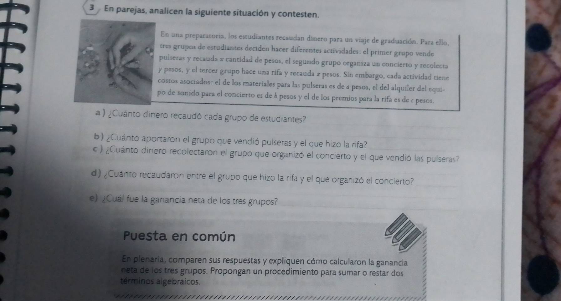 En parejas, analicen la siguiente situación y contesten. 
En una preparatoria, los estudiantes recaudan dinero para un viaje de graduación. Para ello, 
tres grupos de estudiantes deciden hacer diferentes actividades: el primer grupo vende 
pulseras y recauda x cantidad de pesos, el segundo grupo organiza un concierto y recolecta 
y pesos, y el tercer grupo hace una rifa y recauda z pesos. Sin embargo, cada actividad tiene 
costos asociados: el de los materiales para las pulseras es de a pesos, el del alquiler del equi- 
po de sonido para el concierto es de 6 pesos y el de los premios para la rifa es de ¿ pesos. 
a )¿Cuánto dinero recaudó cada grupo de estudiantes? 
b) ¿Cuánto aportaron el grupo que vendió pulseras y el que hizo la rifa? 
c ) ¿Cuánto dinero recolectaron el grupo que organizó el concierto y el que vendió las pulseras? 
d)¿Cuánto recaudaron entre el grupo que hizo la rifa y el que organizó el concierto? 
e) ¿Cuál fue la ganancia neta de los tres grupos? 
Puesta en común 
En plenaria, comparen sus respuestas y expliquen cómo calcularon la ganancia 
neta de los tres grupos. Propongan un procedimiento para sumar o restar dos 
términos algebraicos.