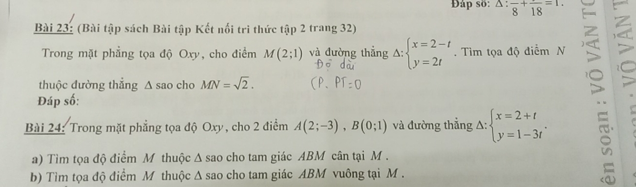 Đáp số: △ :frac 8+frac 18=1. 
Bài 23: (Bài tập sách Bài tập Kết nối trì thức tập 2 trang 32) 
Trong mặt phẳng tọa độ Oxy, cho điểm M(2;1) và đường thắng A: beginarrayl x=2-t y=2tendarray.. Tìm tọa độ điểm N 
thuộc dường thẳng Δ sao cho MN=sqrt(2). 
Đáp số: 
Bài 24: Trong mặt phẳng tọa độ Oxy, cho 2 điểm A(2;-3), B(0;1) và đường thắng Delta :beginarrayl x=2+t y=1-3tendarray.. 
a) Tìm tọa độ điểm M thuộc ∆ sao cho tam giác ABM cân tại M. 
b) Tìm tọa độ điểm M thuộc Δ sao cho tam giác ABM vuông tại M.