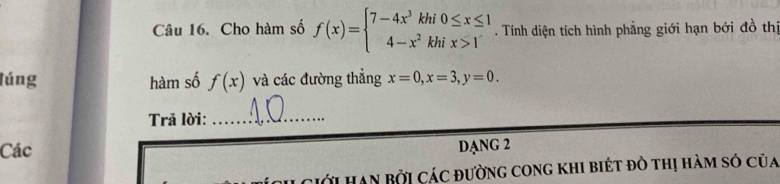 Cho hàm số f(x)=beginarrayl 7-4x^3khi0≤ x≤ 1 4-x^2khix>1endarray.. Tính diện tích hình phẳng giới hạn bởi đồ thị
lúng hàm số f(x) và các đường thắng x=0, x=3, y=0. 
Trả lời:_
Các
DANG 2
Ciới HAn Bởi Các đường cong khI biét đồ thị hàm só của