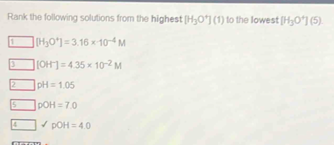 Rank the following solutions from the highest [H_3O^+](1) to the lowest [H_3O^+](5).
1 [H_3O^+]=3.16* 10^(-4)M
3 [OH^-]=4.35* 10^(-2)M
2 pH=1.05
5 pOH=7.0
∠ pOH=4.0