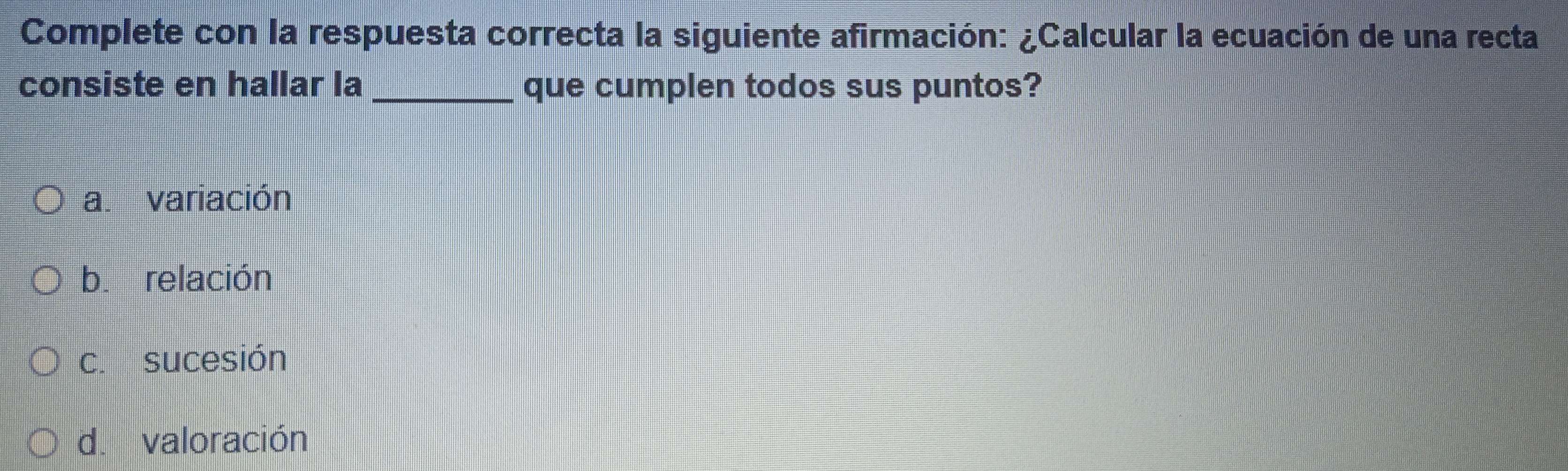 Complete con la respuesta correcta la siguiente afirmación: ¿Calcular la ecuación de una recta
consiste en hallar la _que cumplen todos sus puntos?
a. variación
b. relación
c. sucesión
d. valoración