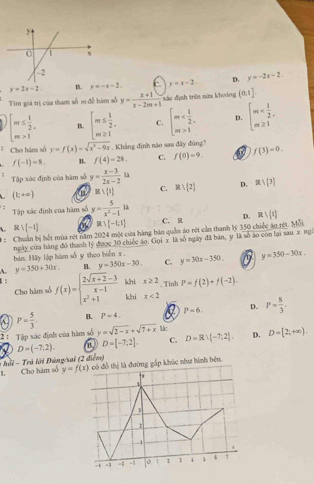 D. y=-2x-2.
y=2x-2
B. y=-x-2. c. y=x-2.
Tim giá trị của tham số m đễ hàm số y= (x+1)/x-2m+1  xác định trên nửa khoảng (0;1].
beginarrayl m≤  1/2 . m>1endarray.
B. beginarrayl m≤  1/2 . m≥ 1endarray.
C. beginarrayl m 1endarray. D. beginarrayl m
Cho hàm số y=f(x)=sqrt(x^3-9x). Khẳng định nào sau đây đúng?
f(-1)=8. B. f(4)=28. C. f(0)=9.
f(3)=0.
Tập xác định của hàm số y= (x-3)/2x-2  là
D. Rvee  3
(1;+∈fty )
B Rvee  1
C. Rvee  2
: Tập xác định của hàm số y= 5/x^2-1 1a
D. Rvee  1
B、 Rvee  -1;1
IR  1 C. R
A. 0 : Chuẩn bị hết mùa rét năm 2024 một cửa hàng bán quần áo rét cần thanh lý 350 chiếc áo rét. Mỗi
ngày cửa hàng đó thanh lý được 30 chiếc áo. Gọi x là số ngày đã bán, y là số áo còn lại sau x ngà
bán. Hãy lập hàm số y theo biến x .
A. y=350+30x. B. y=350x-30. C. y=30x-350. D y=350-30x.
1: khi x≥ 2. Tính P=f(2)+f(-2).
Cho hàm số f(x)=beginarrayl  (2sqrt(x+2)-3)/x-1  x^2+1endarray. khi x<2</tex>
P= 5/3 .
B. P=4.
a P=6.
D. P= 8/3 .
2 : Tập xác định của hàm số y=sqrt(2-x)+sqrt(7+x) là:
D=(-7;2). B. D=[-7;2]. C. D=Rvee  -7;2 . D. D=[2;+∈fty ).
hồi - Trã lời Đúng/sai (2 điểm)
1. Cho hàm số y=f(x) ng gấp khúc như hình bên.