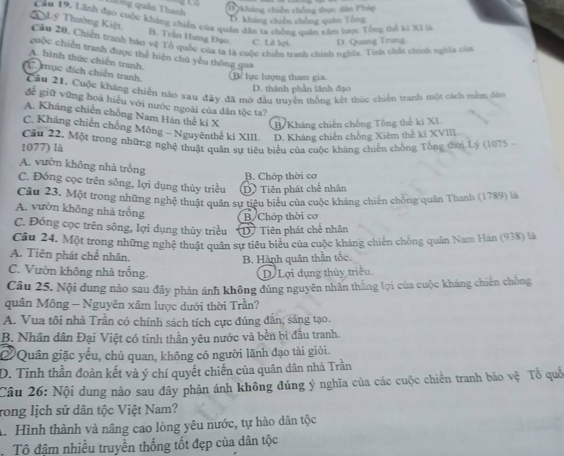 Co B kháng chiến chống thực dân Pháp
thống quân Thanh
Câu 19. Lãnh đạo cuộc kháng chiến của quân dân ta chống quân xâm lược Tổng thể ki XI là
D. kháng chiến chống quân Tổng
T Lý Thường Kiệt, B. Trần Hưng Đạo. C. Lê lợi. D. Quang Trung.
Câu 20. Chiến tranh bảo vệ Tổ quốc của ta là cuộc chiến tranh chính nghĩa. Tính chất chính nghĩa của
chộc chiến tranh được thể hiện chủ yểu thông qua
A. hình thức chiến tranh.
Cmục đích chiến tranh.
B. lực lượng tham gia.
D. thành phần lãnh đạo
Câu 21. Cuộc kháng chiến nào sau đây đã mở đầu truyền thống kết thúc chiến tranh một cách têm đẻo
để giữ vững hoà hiểu với nước ngoài của dân tộc ta?
A. Kháng chiến chống Nam Hán thế ki X
B Kháng chiến chống Tổng thế ki XI.
C. Kháng chiến chống Mông - Nguyênthế ki XIII. D. Kháng chiến chống Xiêm thể ki XVIII
Câu 22. Một trong những nghệ thuật quân sự tiêu biểu của cuộc kháng chiến chống Tổng thời Lý (1075
1077) là
A. vườn không nhà trống
B. Chớp thời cơ
C. Đóng cọc trên sông, lợi dụng thủy triều D Tiên phát chế nhân
Câu 23. Một trong những nghệ thuật quân sự tiệu biểu của cuộc kháng chiến chống quân Thanh (1789) là
A. vườn không nhà trống
B Chớp thời cơ
C. Đóng cọc trên sông, lợi dụng thủy triều D Tiên phát chế nhân
Câu 24. Một trong những nghệ thuật quân sự tiêu biểu của cuộc kháng chiến chống quân Nam Hán (938) là
A. Tiên phát chế nhân.
B. Hành quân thần tốc.
C. Vườn không nhà trống. D Lợi dụng thủy triều.
Câu 25. Nội dung nào sau đây phản ánh không đúng nguyên nhân thắng lợi của cuộc kháng chiến chống
quân Mông - Nguyên xâm lược dưới thời Trần?
A. Vua tôi nhà Trần có chính sách tích cực đúng đăn, sáng tạo.
B. Nhân dân Đại Việt có tinh thần yêu nước và bền bi đầu tranh.
②  Quân giặc yếu, chủ quan, không có người lãnh đạo tài giỏi.
D. Tinh thần đoàn kết và ý chí quyết chiến của quân dân nhà Trần
Câu 26: Nội dung nào sau đây phản ánh không đúng ý nghĩa của các cuộc chiến tranh bảo vệ Tổ quố
rong lịch sử dân tộc Việt Nam?
A. Hình thành và nâng cao lòng yêu nước, tự hào dân tộc
Tô đậm nhiều truyền thống tốt đẹp của dân tộc