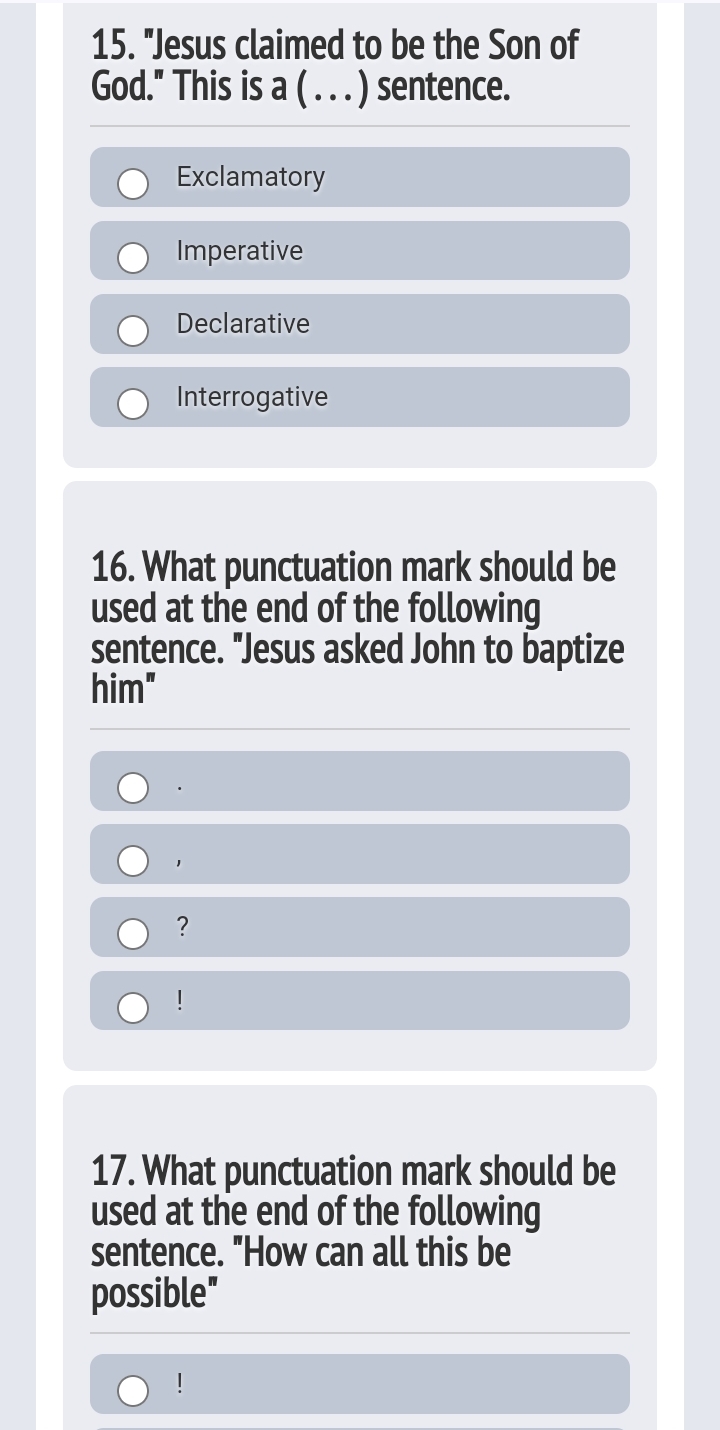 "Jesus claimed to be the Son of
God." This is a ( . . . ) sentence.
Exclamatory
Imperative
Declarative
Interrogative
16. What punctuation mark should be
used at the end of the following
sentence. "Jesus asked John to baptize
him"
·
1
?
!
17. What punctuation mark should be
used at the end of the following
sentence. "How can all this be
possible"
!