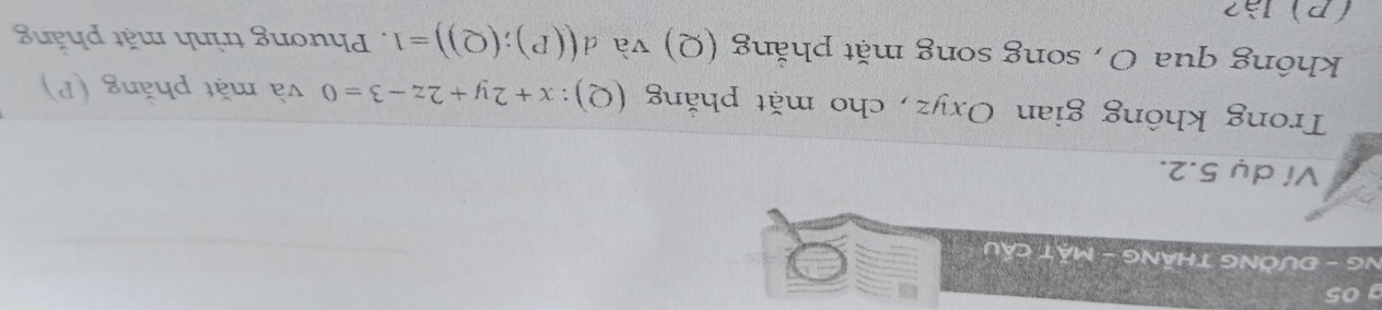 NG - ĐƯỜNG THÁNG - MặT CầU 
Ví dụ 5.2. 
Trong không gian Oxyz, cho mặt phăng (Q): x+2y+2z-3=0 và mặt phăng (P) 
không qua O , song song mặt phăng (Q) và d ((P);(Q))=1. Phương trình mặt phăng 
(P)là?