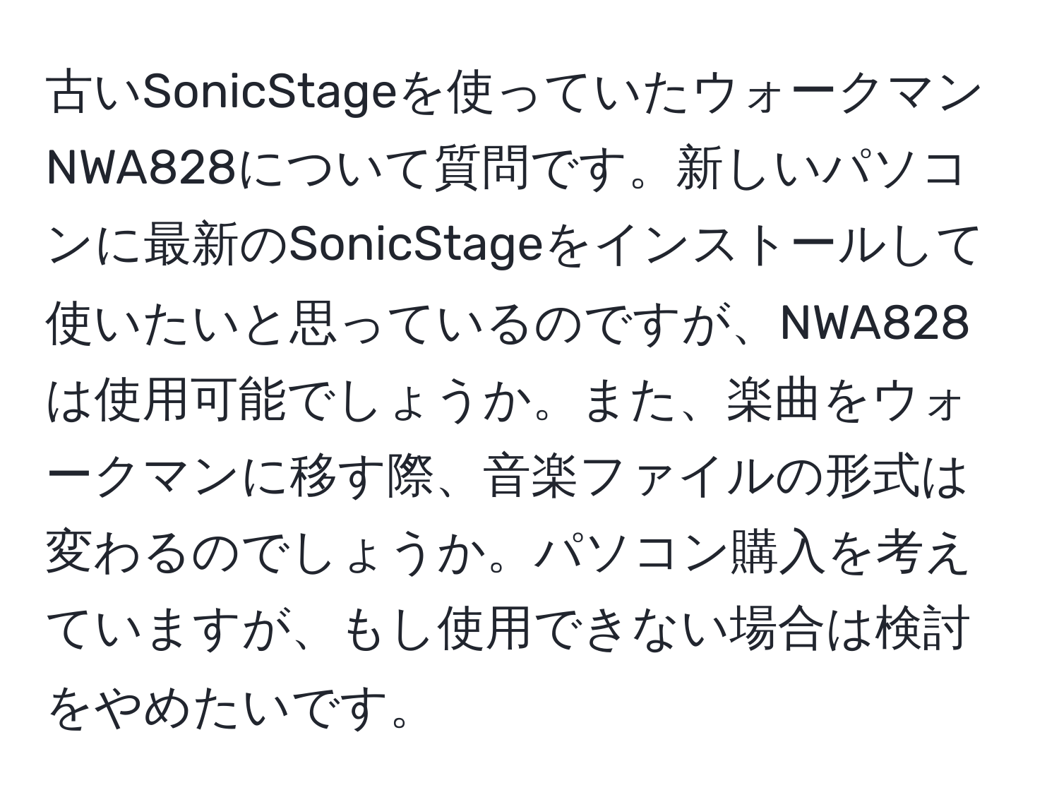 古いSonicStageを使っていたウォークマンNWA828について質問です。新しいパソコンに最新のSonicStageをインストールして使いたいと思っているのですが、NWA828は使用可能でしょうか。また、楽曲をウォークマンに移す際、音楽ファイルの形式は変わるのでしょうか。パソコン購入を考えていますが、もし使用できない場合は検討をやめたいです。