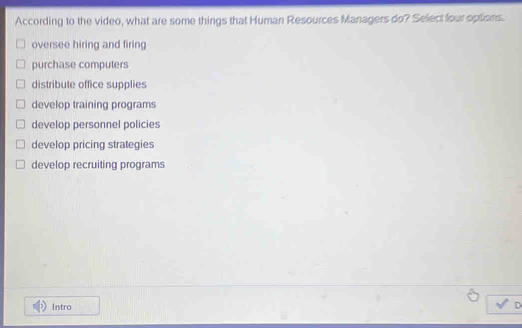 According to the video, what are some things that Human Resources Managers do? Select four options.
oversee hiring and firing
purchase computers
distribute office supplies
develop training programs
develop personnel policies
develop pricing strategies
develop recruiting programs
Intro