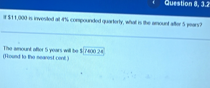 Question 8, 3.2 
If $11,000 is invested at 4% compounded quarterly, what is the amount after 5 years? 
The amount after 5 years will be $|7400.24
(Round to the nearest cent.)