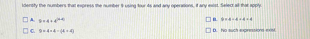 Identify the numbers that express the number 9 using four 4s and any operations, if any exist. Select all that apply.
A. 9=4+4^((4-4))
B. 9=4/ 4+4+4
C. 9=4· 4-(4+4) D. No such expressions exist.