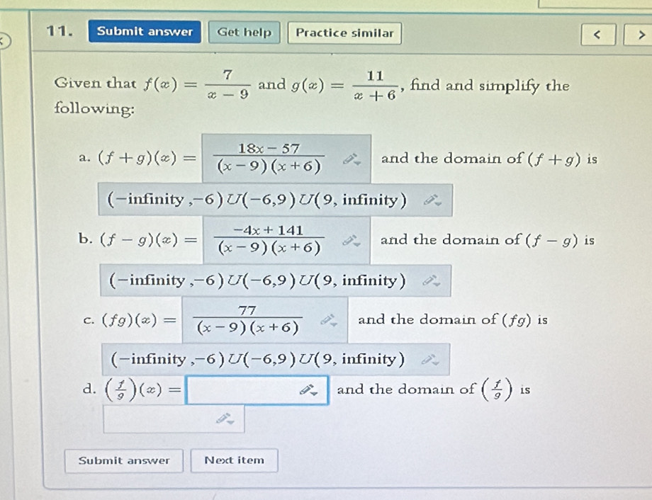 Submit answer Get help Practice similar < 
Given that  f(x)= 7/x-9  and g(x)= 11/x+6  , find and simplify the 
following: 
a. (f+g)(x)= (18x-57)/(x-9)(x+6)  and the domain of (f+g) is 
(-infinity , -6)U(-6,9)U 9 , infinity ) 
b. (f-g)(x)= (-4x+141)/(x-9)(x+6)  and the domain of (f-g) is 
(-infinity , -6)U(-6,9)U (9, infinity) 
c. (fg)(x)= 77/(x-9)(x+6)  and the domain of (fg) is 
(-infinity, -6)U(-6,9)U 9, infinity) 
d. ( 1/9 )(x)=□ and the domain of ( f/9 ) is 
Submit answer Next item