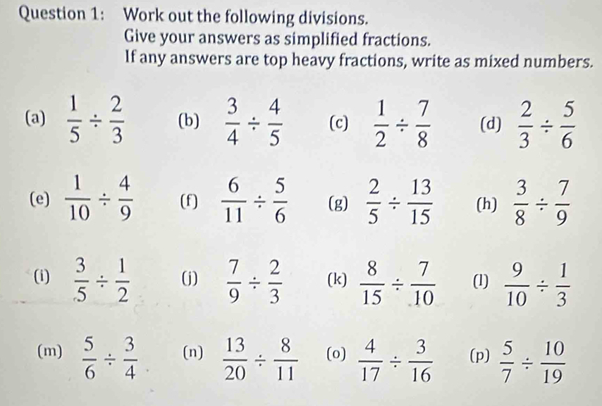 Work out the following divisions. 
Give your answers as simplified fractions. 
If any answers are top heavy fractions, write as mixed numbers. 
(a)  1/5 /  2/3  (b)  3/4 /  4/5  (c)  1/2 /  7/8  (d)  2/3 /  5/6 
(e)  1/10 /  4/9  (f)  6/11 /  5/6  (g)  2/5 /  13/15  (h)  3/8 /  7/9 
(i)  3/5 /  1/2  (j)  7/9 /  2/3  (k)  8/15 /  7/10  (1)  9/10 /  1/3 
(m)  5/6 /  3/4  (n)  13/20 /  8/11  (o)  4/17 /  3/16  (p)  5/7 /  10/19 