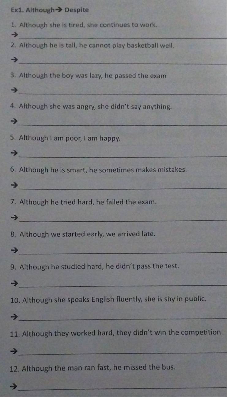 Ex1. Although Despite 
1. Although she is tired, she continues to work. 
_ 
2. Although he is tall, he cannot play basketball well. 
_ 
3. Although the boy was lazy, he passed the exam 
_ 
4. Although she was angry, she didn’t say anything. 
_ 
5. Although I am poor, I am happy. 
_ 
6. Although he is smart, he sometimes makes mistakes. 
_ 
7. Although he tried hard, he failed the exam. 
_ 
8. Although we started early, we arrived late. 
_ 
9. Although he studied hard, he didn’t pass the test. 
_ 
10. Although she speaks English fluently, she is shy in public. 
_ 
11. Although they worked hard, they didn’t win the competition. 
_ 
12. Although the man ran fast, he missed the bus. 
_