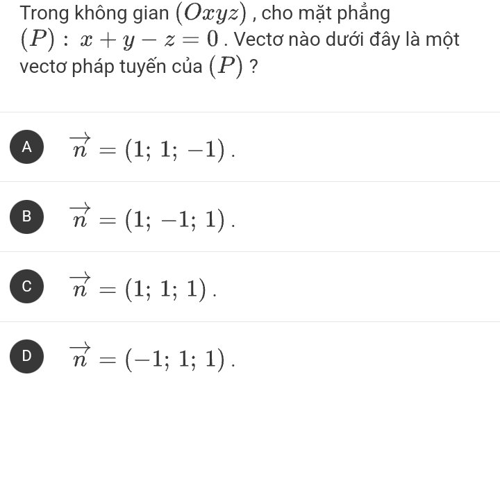 Trong không gian (Oxyz) , , cho mặt phẳng
(P):x+y-z=0. Vectơ nào dưới đây là một
vectơ pháp tuyến của (P) ?
A vector n=(1;1;-1).
B vector n=(1;-1;1).
C vector n=(1;1;1).
D vector n=(-1;1;1).