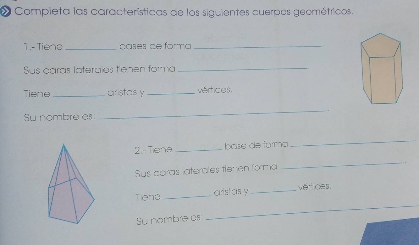 « Completa las características de los siguientes cuerpos geométricos. 
1 .-Tiene _bases de forma_ 
Sus caras laterales tienen forma 
_ 
Tiene_ aristas y _vértices. 
Su nombre es: 
_ 
2.- Tiene _base de forma 
_ 
Sus caras laterales tienen forma 
_ 
Tiene_ aristas y_ 
vértices. 
Su nombre es: 
_