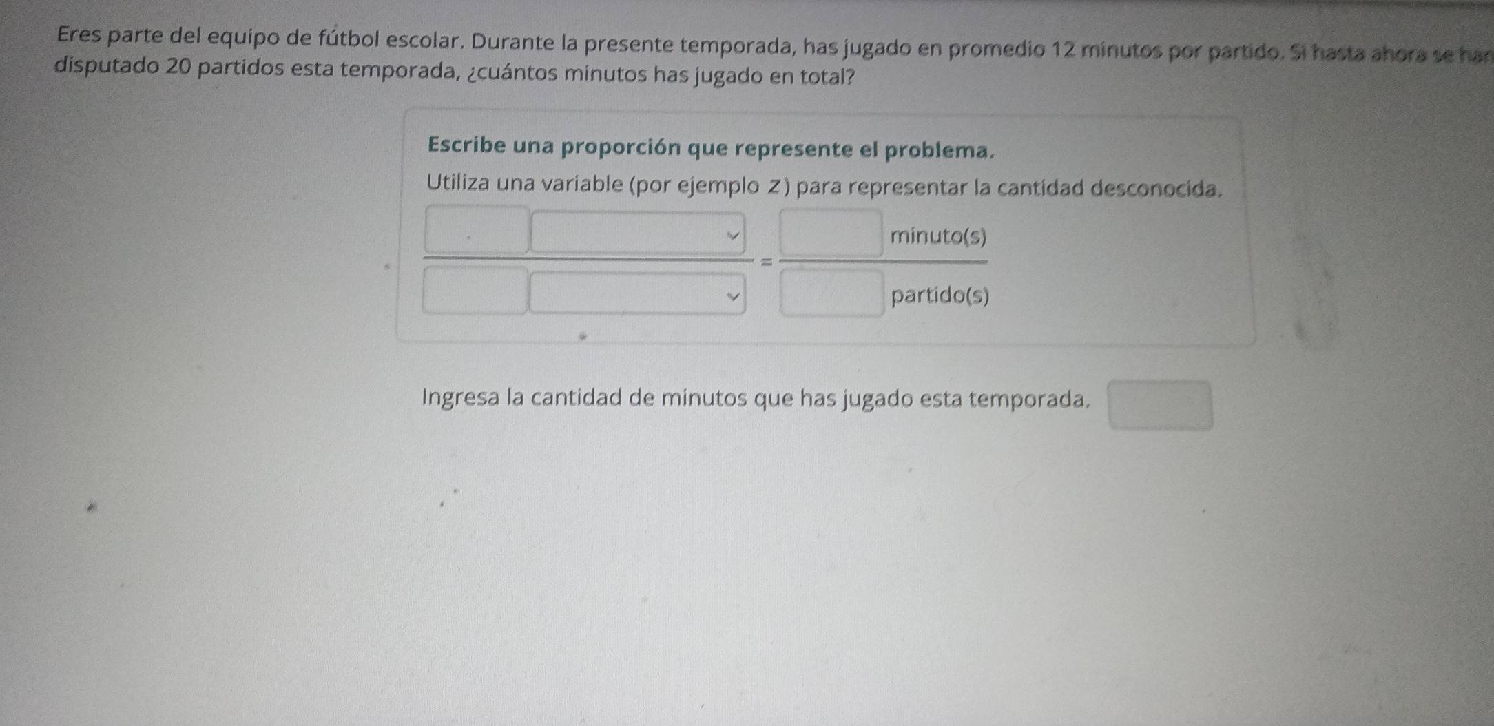 Eres parte del equipo de fútbol escolar. Durante la presente temporada, has jugado en promedio 12 minutos por partido. Si hasta ahora se har 
disputado 20 partidos esta temporada, ¿cuántos minutos has jugado en total? 
Escribe una proporción que represente el problema. 
Utiliza una variable (por ejemplo Z) para representar la cantidad desconocida.
 □ /□ □  = □ minuta(s)/□ partuda(s) 
Ingresa la cantidad de minutos que has jugado esta temporada. □