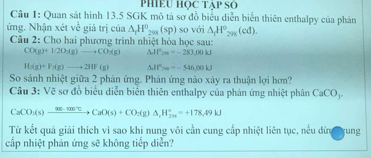 PHIEU HỌC TẠP SÔ 
Câu 1: Quan sát hình 13.5 SGK mô tả sơ đồ biểu diễn biến thiên enthalpy của phản 
ứng. Nhận xét về giá trị của △ _fH^0_298(sp) so với △ _fH^0_298(cd). 
Câu 2: Cho hai phương trình nhiệt hóa học sau:
CO(g)+1/2O_2(g)to CO_2(g) △ _rH^0_298=-283,00kJ
H_2(g)+F_2(g)to 2HF(g) △ _rH^0_298=-546,00kJ
So sánh nhiệt giữa 2 phản ứng. Phản ứng nào xảy ra thuận lợi hơn? 
Câu 3: Vẽ sơ đồ biểu diễn biển thiên enthalpy của phản ứng nhiệt phân CaCO_3.
CaCO_3(s)xrightarrow 900-1000°CCaO(s)+CO_2(g)Delta _rH_(298)°=+178,49kJ
Từ kết quả giải thích vì sao khi nung vôi cần cung cấp nhiệt liên tục, nếu dừn ung 
cấp nhiệt phản ứng sẽ không tiếp diễn?