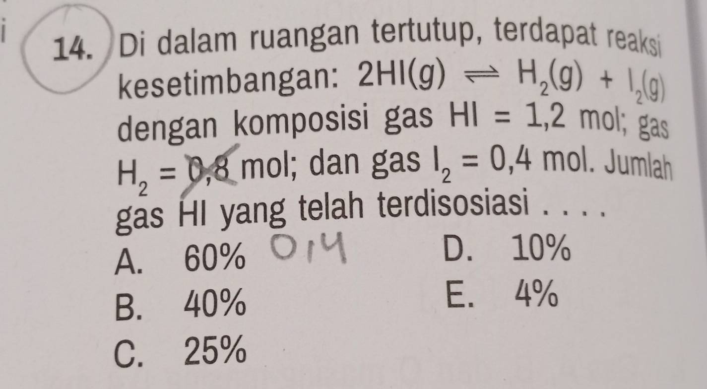 Di dalam ruangan tertutup, terdapat reaksi
kesetimbangan: 2HI(g)leftharpoons H_2(g)+I_2(g)
dengan komposisi gas HI=1,2r mol; gas
H_2=0,8mol l; dan gas I_2=0,4mol. Jumlah
gas HI yang telah terdisosiasi . . . ._
A. 60%
D. 10%
B. 40%
E. 4%
C. 25%