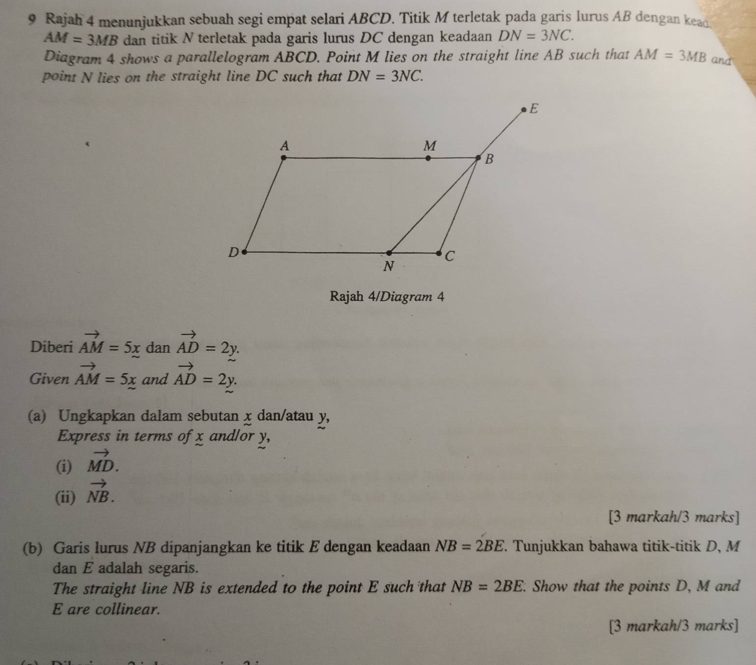 Rajah 4 menunjukkan sebuah segi empat selari ABCD. Titik M terletak pada garis lurus AB dengan kead.
AM=3MB dan titik N terletak pada garis lurus DC dengan keadaan DN=3NC. 
Diagram 4 shows a parallelogram ABCD. Point M lies on the straight line AB such that AM=3MB and 
point N lies on the straight line DC such that DN=3NC. 
Rajah 4/Diagram 4 
Diberi vector AM=5x dan vector AD=2y. 
Given vector AM=5x and vector AD=2y. 
(a) Ungkapkan dalam sebutan x dan/atau y, 
Express in terms of x andlor y, 
(i) vector MD. 
(ii) vector NB. 
[3 markah/3 marks] 
(b) Garis lurus NB dipanjangkan ke titik E dengan keadaan NB=2BE. . Tunjukkan bahawa titik-titik D, M
dan E adalah segaris. 
The straight line NB is extended to the point E such that NB=2BE. Show that the points D, M and
E are collinear. 
[3 markah/3 marks]