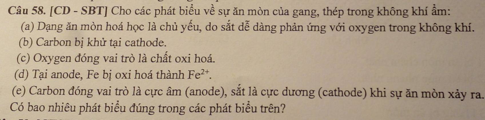 [CD - SBT] Cho các phát biểu về sự ăn mòn của gang, thép trong không khí ẩm : 
(a) Dạng ăn mòn hoá học là chủ yếu, do sắt dễ dàng phản ứng với oxygen trong không khí. 
(b) Carbon bị khử tại cathode. 
(c) Oxygen đóng vai trò là chất oxi hoá. 
(d) Tại anode, Fe bị oxi hoá thành Fe^(2+). 
(e) Carbon đóng vai trò là cực âm (anode), sắt là cực dương (cathode) khi sự ăn mòn xảy ra. 
Có bao nhiêu phát biểu đúng trong các phát biểu trên?