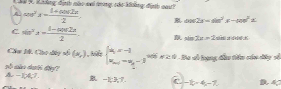 Không dịh nào sai trong các không địh sa?
A cos^2x= (1+cos 2x)/2 .
cos 2x=sin^2x-cos^2x
C sin^2x= (1-cos 2x)/2 .
D sin 2x=2sin xcos x
Cầu 10. Cho đây số (x,) , beginarrayl a_3=-1 a_n-1=a_n-3endarray. a∠ 0 Ba số hạng đầu tiên của đây sĩ
số não dướ đaf
A −147. B. -1, 3, 7.
C -15-45-7. D 4