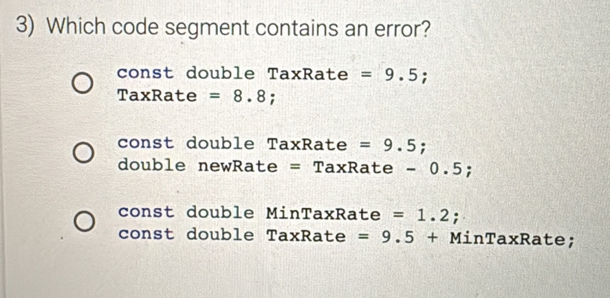 Which code segment contains an error?
const double TaxRate =9.5; 
TaxRate =8.8
const double TaxRate =9.5;
double newRate = TaxRate - 0.5;
const double MinTaxRate =1.2
const double TaxRate =9.5+ 1 MinTaxRate;