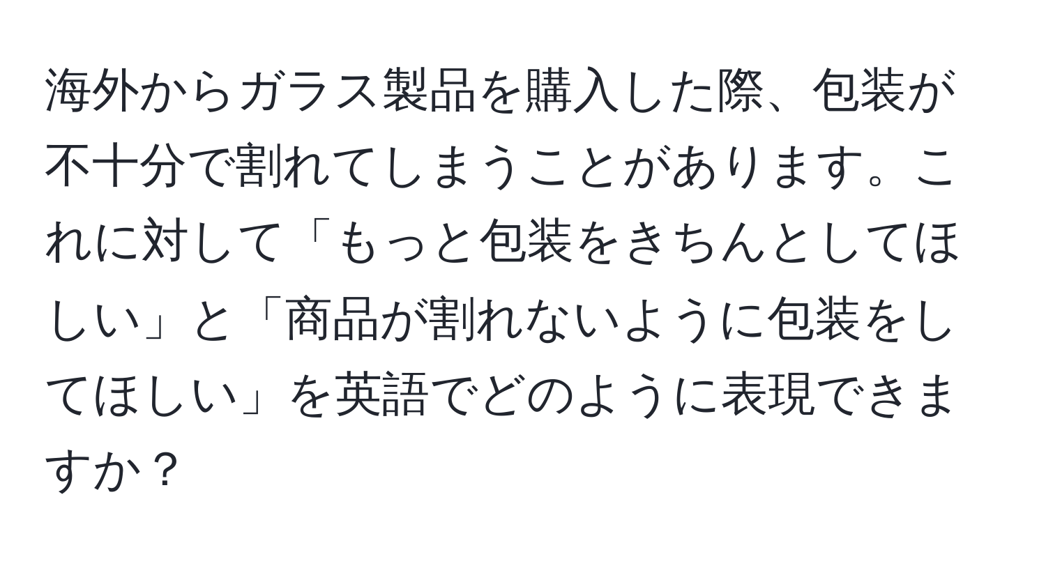 海外からガラス製品を購入した際、包装が不十分で割れてしまうことがあります。これに対して「もっと包装をきちんとしてほしい」と「商品が割れないように包装をしてほしい」を英語でどのように表現できますか？