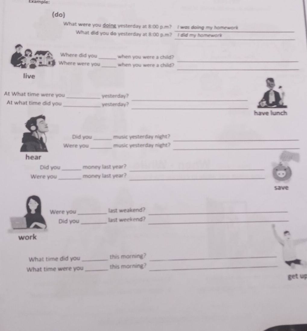 Example: 
(do) 
What were you doing yesterday at 8:00 p.m? I was doing my homework 
What did you do yesterday at 8:00 p.m? I did my homework 
Where did you _when you were a child? 
_ 
Where were you_ when you were a child? 
_ 
live 
_ 
At What time were you _yesterday? 
_ 
At what time did you _yesterday? 
have lunch 
Did you _music yesterday night? 
_ 
_ 
Were you_ music yesterday night? 
hear 
Did you_ money last year?_ 
Were you _money last year?_ 
save 
Were you _last weakend?_ 
Did you_ last weekend?_ 
work 
What time did you _this morning?_ 
What time were you _this morning?_ 
get up