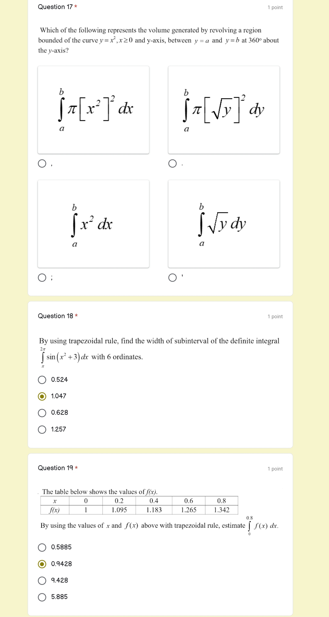 Question 17^* 1 point
Which of the following represents the volume generated by revolving a region
bounded of the curve y=x^2,x≥ 0 and y-axis, between y=a and y=b at 360° about
the y-axis?
∈tlimits _a^(bπ [x^2)]^2dx
∈tlimits _a^(bπ [sqrt(y)]^2)dy
∈tlimits _a^(bx^2)dx
∈tlimits _a^(bsqrt y)dy;
Question 18^* 1 point
By using trapezoidal rule, find the width of subinterval of the definite integral
∈tlimits _0^((2π)sin (x^2)+3)a dx with 6 ordinates.
0.524
1.047
0.628
1.257
Question 19 * 1 point
t
By using the values of x and f(x) above with trapezoidal rule, estimate ∈tlimits _0^((0.8)f(x)d □)
lx.
0.5885
0.9428
9.428
5.885