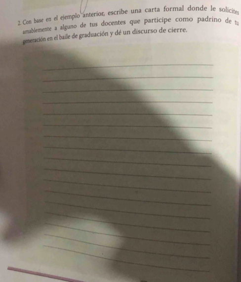 Con base en el ejemplo anterior, escribe una carta formal donde le solicites 
amablemente a alguno de tus docentes que participe como padrino de tu 
generación en el baile de graduación y dé un discurso de cierre. 
_ 
_ 
_ 
_ 
_ 
_ 
_ 
_ 
_ 
_ 
_ 
_ 
_ 
_ 
_ 
_ 
_