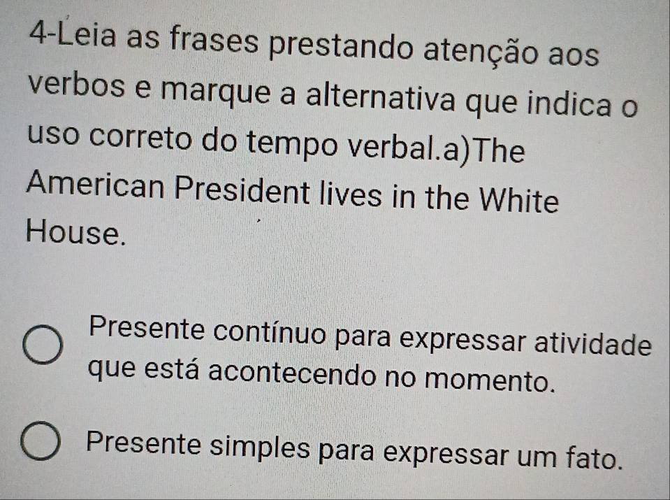 4-Leia as frases prestando atenção aos 
verbos e marque a alternativa que indica o 
uso correto do tempo verbal.a)The 
American President lives in the White 
House. 
Presente contínuo para expressar atividade 
que está acontecendo no momento. 
Presente simples para expressar um fato.