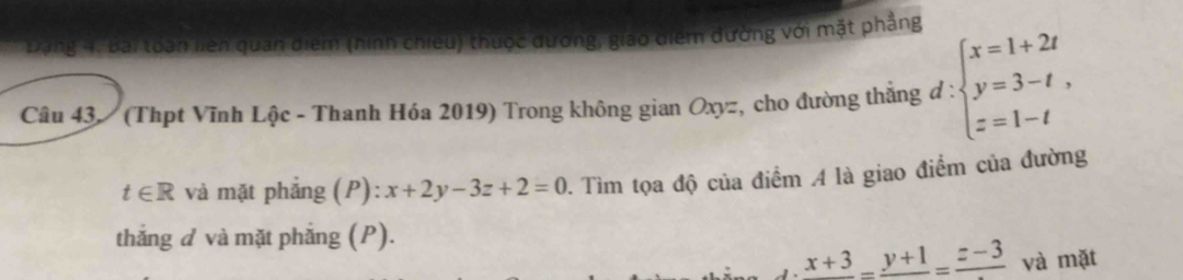 Đạng 4, Bai toàn liên quan điểm (hình chiếu) thuộc dương, giao diểm đường với mặt phầng 
Câu 43. (Thpt Vĩnh Lộc - Thanh Hóa 2019) Trong không gian Oxyz, cho đường thắng đ : beginarrayl x=1+2t y=3-t, z=1-tendarray.
t∈ R và mặt phẳng (P): x+2y-3z+2=0 1. Tìm tọa độ của điểm A là giao điểm của đường 
thắng đ và mặt phẳng (P).
d· frac =frac y+1=frac z-3 và mặt