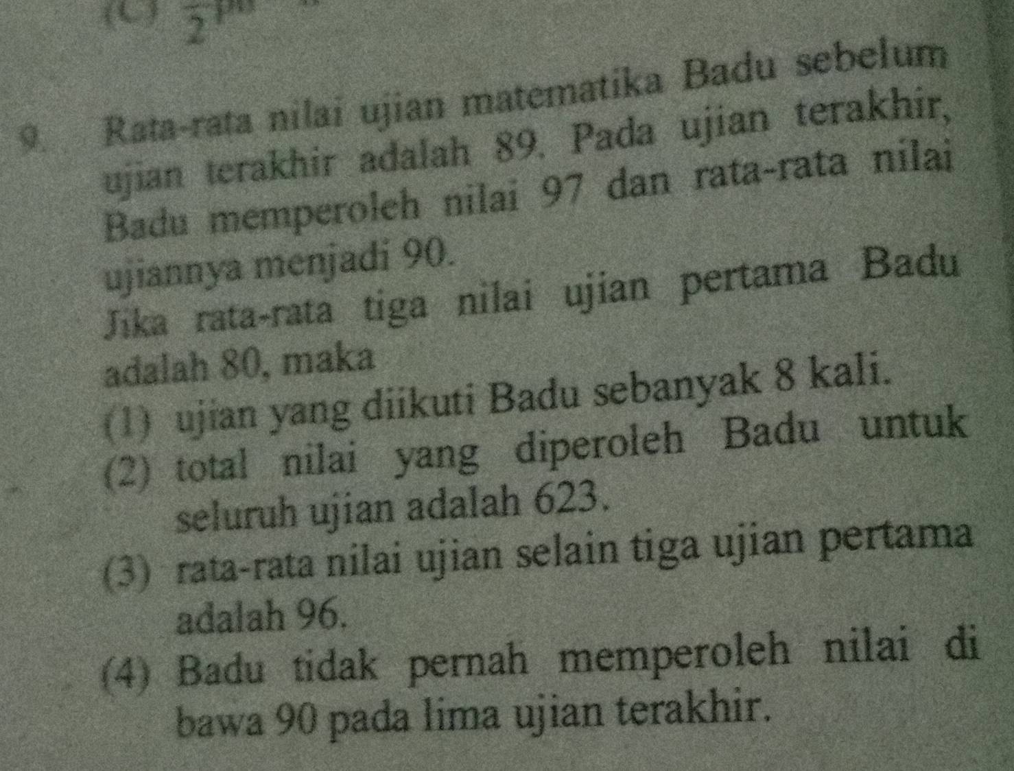 (L ) zir
9. Rata-rata nilai ujian matematika Badu sebelum
ujian terakhir adalah 89. Pada ujian terakhir,
Badu memperoleh nilai 97 dan rata-rata nilai
ujiannya menjadi 90.
Jika rata-rata tiga nilai ujian pertama Badu
adalah 80, maka
(1) ujian yang diikuti Badu sebanyak 8 kali.
(2) total nilai yang diperoleh Badu untuk
seluruh ujian adalah 623.
(3) rata-rata nilai ujian selain tiga ujian pertama
adalah 96.
(4) Badu tidak pernah memperoleh nilai di
bawa 90 pada lima ujian terakhir.