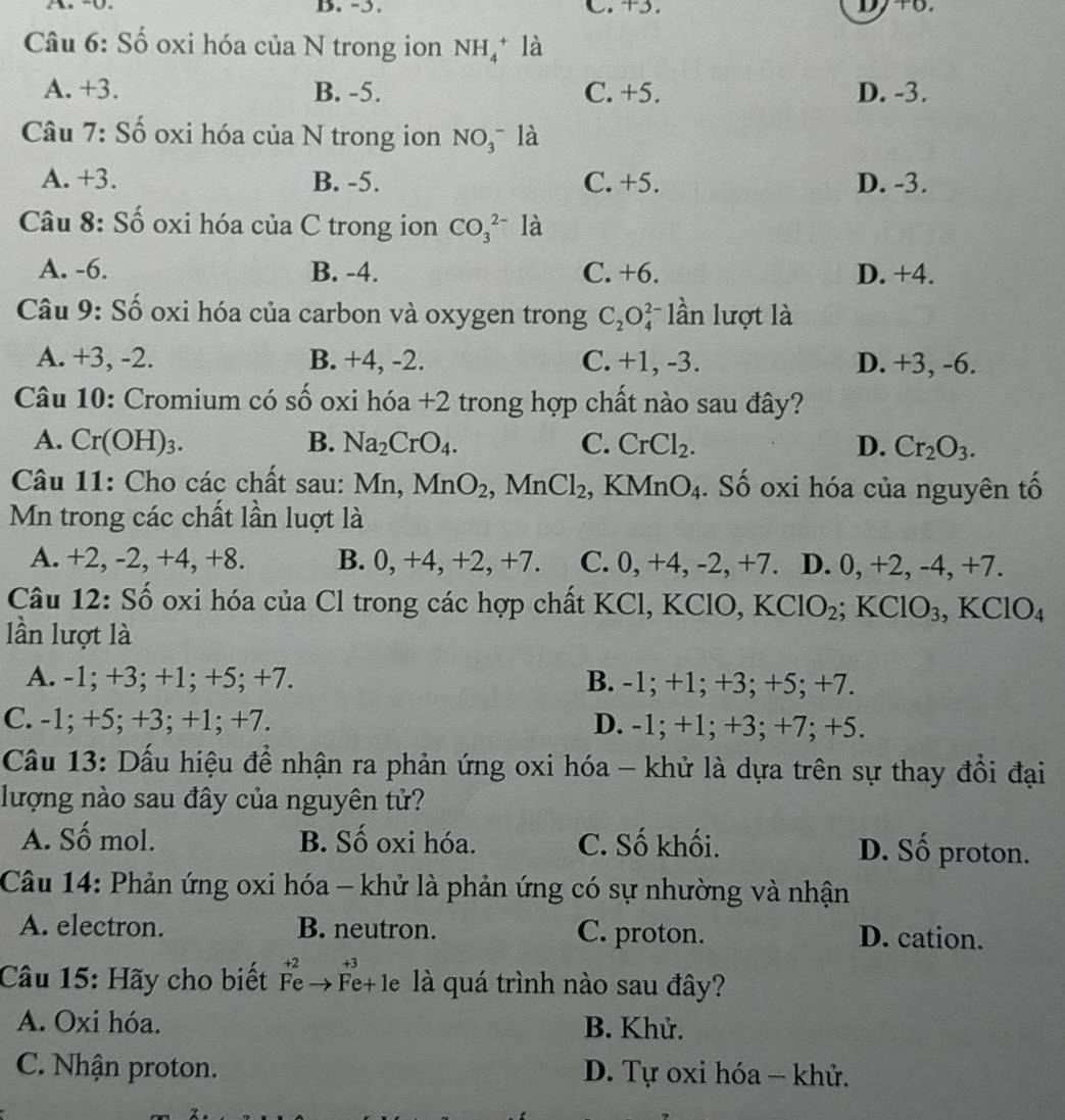 ɔ. C. +3.
Câu 6: Số oxi hóa của N trong ion NH_4^(+ là
A. +3. B. -5. C. +5. D. -3.
Câu 7: Số oxi hóa của N trong ion NO_3^- là
A. +3. B. -5. C. +5. D. -3.
Câu 8: Số oxi hóa của C trong ion CO_3^(2-) là
A. -6. B. -4. C. +6. D. +4.
Câu 9: Số oxi hóa của carbon và oxygen trong C_2)O_4^((2-) lần lượt là
A. +3, -2. B. +4, -2. C. +1, -3. D. +3, -6.
Câu 10: Cromium có số oxi hóa +2 trong hợp chất nào sau đây?
A. Cr(OH)3. B. Na_2)CrO_4. C. CrCl_2. D. Cr_2O_3.
Câu 11: Cho các chất sau: Mn, MnO_2,MnCl_2 , K MnO_4. Số oxi hóa của nguyên tố
Mn trong các chất lần luợt là
A. +2, -2, +4, +8. B. 0, +4, +2, +7. C. 0, +4, -2, +7. D. 0, +2, -4, +7.
Câu 12: Số oxi hóa của Cl trong các hợp chất KCl, KClO, KClO_2;KClO_3,KClO_4
lần lượt là
A. -1; +3; +1; +5; +7. B. -1; +1; +3; +5; +7.
C. -1; +5; +3; +1; +7. D. -1; +1; +3; +7; +5.
Câu 13: Dấu hiệu để nhận ra phản ứng oxi hóa - khử là dựa trên sự thay đồi đại
lượng nào sau đây của nguyên tử?
A. Số mol. B. Số oxi hóa. C. Số khối. D. Số proton.
Câu 14: Phản ứng oxi hóa - khử là phản ứng có sự nhường và nhận
A. electron. B. neutron. C. proton. D. cation.
+2     +3
Câu 15: Hãy cho biết Fe→Fe+le là quá trình nào sau đây?
A. Oxi hóa. B. Khử.
C. Nhận proton. D. Tự oxi hóa - khử.