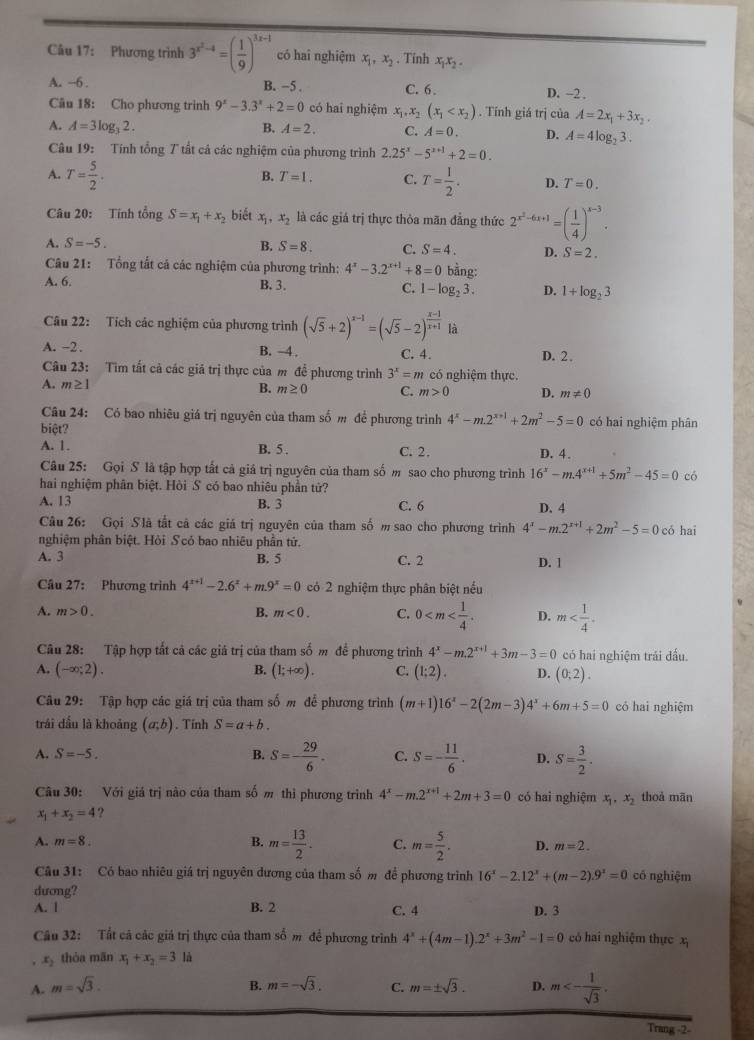 Phương trình 3^(x^2)-4=( 1/9 )^3x-1 có hai nghiệm x_1,x_2. Tinh x,x, . x_1x_2
A. -6 . B. -5 . C. 6. D. -2 .
Câu 18: Cho phương trinh 9^x-3.3^x+2=0 có hai nghiệm x_1,x_2(x_1 . Tính giá trị của A=2x_1+3x_2.
A. A=3log _32. B. A=2. C. A=0. D. A=4log _23.
Câu 19: Tính tổng 7 tất cá các nghiệm của phương trình 2.25^x-5^(x+1)+2=0.
B. T=1. C.
A. T= 5/2 . T= 1/2 . D. T=0.
Câu 20: Tính tổng S=x_1+x_2 biết x_1,x_2 là các giá trị thực thỏa mãn đẳng thức 2^(x^2)-6x+1=( 1/4 )^x-3.
A. S=-5.
B. S=8. C. S=4. D. S=2.
Câu 21: Tổng tắt cả các nghiệm của phương trình: 4^x-3.2^(x+1)+8=0 bằng:
A. 6. B. 3. C. 1-log _23. D. 1+log _23
Câu 22: Tích các nghiệm của phương trình (sqrt(5)+2)^x-1=(sqrt(5)-2)^ (x-1)/x+1  là
A. -2 . B. 4 . C. 4. D. 2.
Câu 23: Tìm tất cả các giả trị thực của m để phương trình 3^x=m có nghiệm thực.
A. m≥ 1
B. m≥ 0 C. m>0 D. m!= 0
Câu 24: Có bao nhiêu giá trị nguyên của tham số m để phương trình 4^x-m.2^(x+1)+2m^2-5=0
biệt? có hai nghiệm phân
A. 1. B. 5 . C. 2. D. 4.
Câu 25: Gọi S là tập hợp tất cả giá trị nguyên của tham số m sao cho phương trình 16^x-m.4^(x+1)+5m^2-45=0 có
hai nghiệm phân biệt. Hòi S có bao nhiêu phần tử?
A. 13 B. 3 C. 6 D.4
Câu 26: Gọi Slà tắt cả các giá trị nguyên của tham số m sao cho phương trình 4^x-m.2^(x+1)+2m^2-5=0 có hai
nghiệm phân biệt. Hỏi Scó bao nhiêu phần tứ.
A. 3 B. 5 C. 2 D. 1
Câu 27: Phương trình 4^(x+1)-2.6^x+m.9^x=0 có 2 nghiệm thực phân biệt nều
A. m>0. m<0. C. 0 D. m
B.
Câu 28: Tập hợp tất cả các giá trị của tham số m đề phương trình 4^x-m.2^(x+1)+3m-3=0 có hai nghiệm trái dấu.
A. (-∈fty ;2). B. (1;+∈fty ). C. (1;2). D. (0;2).
Câu 29: Tập hợp các giá trị của tham số m để phương trình (m+1)16^x-2(2m-3)4^x+6m+5=0 có hai nghiệm
trái dầu là khoảng (a;b). Tính S=a+b.
A. S=-5. B. S=- 29/6 . C. S=- 11/6 . D. S= 3/2 .
Câu 30: Với giá trị nào của tham số m thi phương trình 4^x-m.2^(x+1)+2m+3=0 có hai nghiệm x_1,x_2 thoả mān
x_1+x_2=4 ?
A. m=8. B. m= 13/2 . C. m= 5/2 . D. m=2.
Câu 31: Có bao nhiêu giá trị nguyên dương của tham số m đề phương trình 16^x-2.12^x+(m-2).9^x=0 có nghiệm
dương?
A. l B. 2 D. 3
C. 4
Câu 32: Tắt cả các giá trị thực của tham số m để phương trình 4^x+(4m-1).2^x+3m^2-1=0 có hai nghiệm thực x
. x_2 thòa mãn x_1+x_2=3 là
A. m=sqrt(3). B. m=-sqrt(3). C. m=± sqrt(3). D. m<- 1/sqrt(3) .
Trang -2-