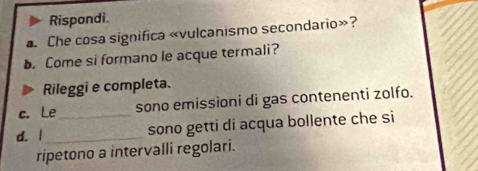 Rispondi. 
a. Che cosa significa «vulcanismo secondario»? 
. Come si formano le acque termali? 
Rileggi e completa. 
c. Le_ sono emissioni di gas contenenti zolfo. 
d. 1 _ sono getti di acqua bollente che si 
ripetono a intervalli regolari.