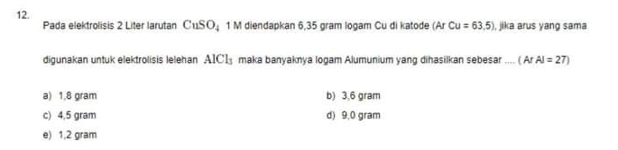 Pada elektrolisis 2 Liter larutan CuSO_4 1 M diendapkan 6,35 gram logam Cu di katode (Ar Cu=63,5) , jika arus yang sama
digunakan untuk elektrolisis lelehan AICl_3 maka banyaknya logam Alumunium yang dihasilkan sebesar .... ( (ArAl=27)
a) 1,8 gram b) 3,6 gram
c) 4,5 gram d) 9,0 gram
e) 1,2 gram