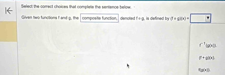 Select the correct choices that complete the sentence below.
Given two functions f and g, the composite function, denoted f∘ g, , is defined by (fcirc g)(x)=□
f^(-1)(g(x)).
(f+g)(x).
f(g(x)).