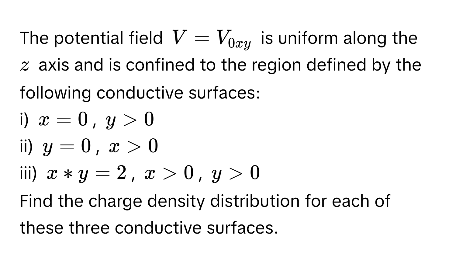 The potential field $V = V_0xy$ is uniform along the $z$ axis and is confined to the region defined by the following conductive surfaces:

i) $x = 0$, $y > 0$ 
ii) $y = 0$, $x > 0$ 
iii) $x*y=2$, $x >0$, $y > 0$ 

Find the charge density distribution for each of these three conductive surfaces.