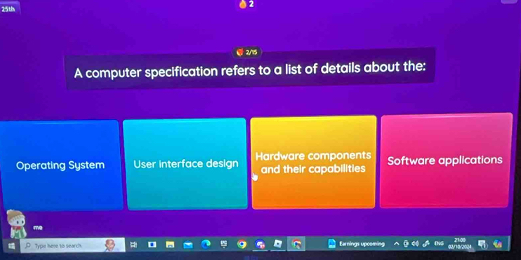 25th
2/15
A computer specification refers to a list of details about the:
Operating System User interface design Hardware components Software applications
and their capabilities
me
Type here to search Earnings upcomin